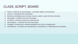 CLASS, SCRIPT, BOARD
● Roteiro- objetivos de aprendizagem , atividades digitais e ferramentas;
● Check in- procedimentos necessários.
● Boarding- estratégias para começar a aula e quebrar o gelo de forma interativa
● Decolagem- conteúdo hard sem tecnologia
● On Board- conteúdo construídos coletivamente
● Aterrissagem – conteúdo hard sem tecnologia
● Chegada- momento dar e receber feedbacks com foco no engajamento
● Overdelivery- o momento do encantamento, a experiência e celebração dos resultados.
 