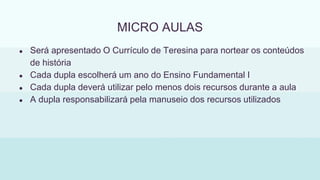 MICRO AULAS
● Será apresentado O Currículo de Teresina para nortear os conteúdos
de história
● Cada dupla escolherá um ano do Ensino Fundamental I
● Cada dupla deverá utilizar pelo menos dois recursos durante a aula
● A dupla responsabilizará pela manuseio dos recursos utilizados
 