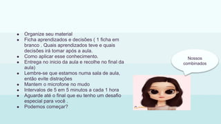 ● Organize seu material
● Ficha aprendizados e decisões ( 1 ficha em
branco . Quais aprendizados teve e quais
decisões irá tomar após a aula.
● Como aplicar esse conhecimento.
● Entrega no inicio da aula e recolhe no final da
aula)
● Lembre-se que estamos numa sala de aula,
então evite distrações
● Mantem o microfone no mudo
● Intervalos de 5 em 5 minutos a cada 1 hora
● Aguarde até o final que eu tenho um desafio
especial para você .
● Podemos começar?
Nossos
combinados
 