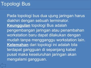Topologi Bus
Pada topologi bus dua ujung jaringan harus
diakhiri dengan sebuah terminator.
Keunggulan topologi Bus adalah
pengembangan jaringan atau penambahan
workstation baru dapat dilakukan dengan
mudah tanpa mengganggu workstation lain.
Kelemahan dari topologi ini adalah bila
terdapat gangguan di sepanjang kabel
pusat maka keseluruhan jaringan akan
mengalami gangguan.
 