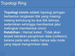 Topologi Ring
Topologi cincin adalah topologi jaringan
berbentuk rangkaian titik yang masing-
masing terhubung ke dua titik lainnya,
sedemikian sehingga membentuk jalur
melingkar membentuk cincin
Kelebihan : Hemat kabel , Tidak akan
terjadi tabrakan pengiriman data (collision),
karena pada satu waktu hanya satu node
yang dapat mengirimkan data.
 