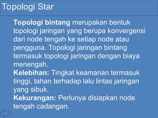 Topologi Star
Topologi bintang merupakan bentuk
topologi jaringan yang berupa konvergensi
dari node tengah ke setiap node atau
pengguna. Topologi jaringan bintang
termasuk topologi jaringan dengan biaya
menengah.
Kelebihan: Tingkat keamanan termasuk
tinggi, tahan terhadap lalu lintas jaringan
yang sibuk.
Kekurangan: Perlunya disiapkan node
tengah cadangan.
 