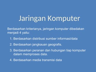 Jaringan Komputer
1. Berdasarkan distribusi sumber informasi/data
2. Berdasarkan jangkauan geografis.
3. Berdasarkan peranan dan hubungan tiap komputer
dalam memproses data.
4. Berdasarkan media transmisi data
Berdasarkan kriterianya, jaringan komputer dibedakan
menjadi 4 yaitu:
 