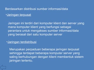 Berdasarkan distribusi sumber informasi/data
•Jaringan terpusat
Jaringan ini terdiri dari komputer klient dan server yang
mana komputer klient yang berfungsi sebagai
perantara untuk mengakses sumber informasi/data
yang berasal dari satu komputer server
•Jaringan terdistribusi
Merupakan perpaduan beberapa jaringan terpusat
sehingga terdapat beberapa komputer server yang
saling berhubungan dengan klient membentuk sistem
jaringan tertentu.
 