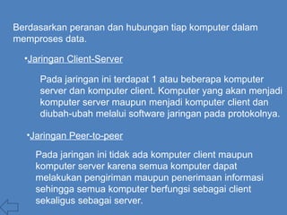 Berdasarkan peranan dan hubungan tiap komputer dalam
memproses data.
•Jaringan Client-Server
Pada jaringan ini terdapat 1 atau beberapa komputer
server dan komputer client. Komputer yang akan menjadi
komputer server maupun menjadi komputer client dan
diubah-ubah melalui software jaringan pada protokolnya.
Pada jaringan ini tidak ada komputer client maupun
komputer server karena semua komputer dapat
melakukan pengiriman maupun penerimaan informasi
sehingga semua komputer berfungsi sebagai client
sekaligus sebagai server.
•Jaringan Peer-to-peer
 