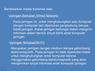 Berdasarkan media transmisi data
•Jaringan Berkabel (Wired Network)
Pada jaringan ini, untuk menghubungkan satu komputer
dengan komputer lain diperlukan penghubung berupa
kabel jaringan. Kabel jaringan berfungsi dalam mengirim
informasi dalam bentuk sinyal listrik antar komputer
jaringan.
Merupakan jaringan dengan medium berupa gelombang
elektromagnetik. Pada jaringan ini tidak diperlukan kabel
untuk menghubungkan antar komputer karena
menggunakan gelombang elektromagnetik yang akan
mengirimkan sinyal informasi antar komputer jaringan.
•Jaringan Nirkabel(WI-FI)
 