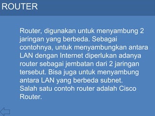 ROUTER
Router, digunakan untuk menyambung 2
jaringan yang berbeda. Sebagai
contohnya, untuk menyambungkan antara
LAN dengan Internet diperlukan adanya
router sebagai jembatan dari 2 jaringan
tersebut. Bisa juga untuk menyambung
antara LAN yang berbeda subnet.
Salah satu contoh router adalah Cisco
Router.
 