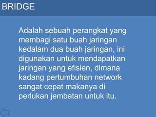 BRIDGE
Adalah sebuah perangkat yang
membagi satu buah jaringan
kedalam dua buah jaringan, ini
digunakan untuk mendapatkan
jaringan yang efisien, dimana
kadang pertumbuhan network
sangat cepat makanya di
perlukan jembatan untuk itu.
 