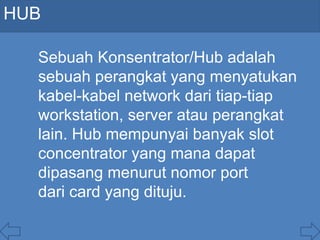 HUB
Sebuah Konsentrator/Hub adalah
sebuah perangkat yang menyatukan
kabel-kabel network dari tiap-tiap
workstation, server atau perangkat
lain. Hub mempunyai banyak slot
concentrator yang mana dapat
dipasang menurut nomor port
dari card yang dituju.
 