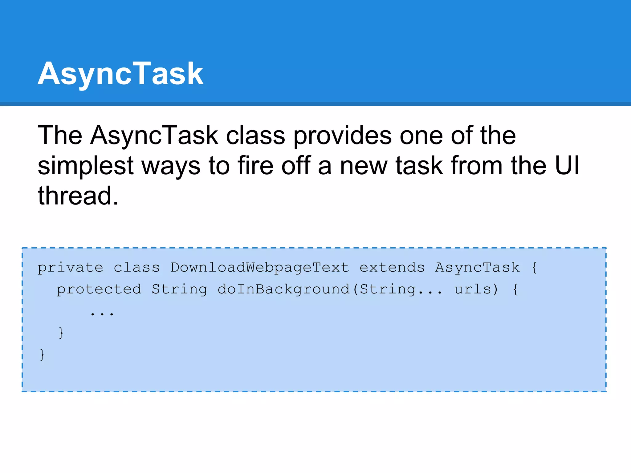AsyncTask
The AsyncTask class provides one of the
simplest ways to fire off a new task from the UI
thread.

private class DownloadWebpageText extends AsyncTask {
  protected String doInBackground(String... urls) {
     ...
  }
}
 