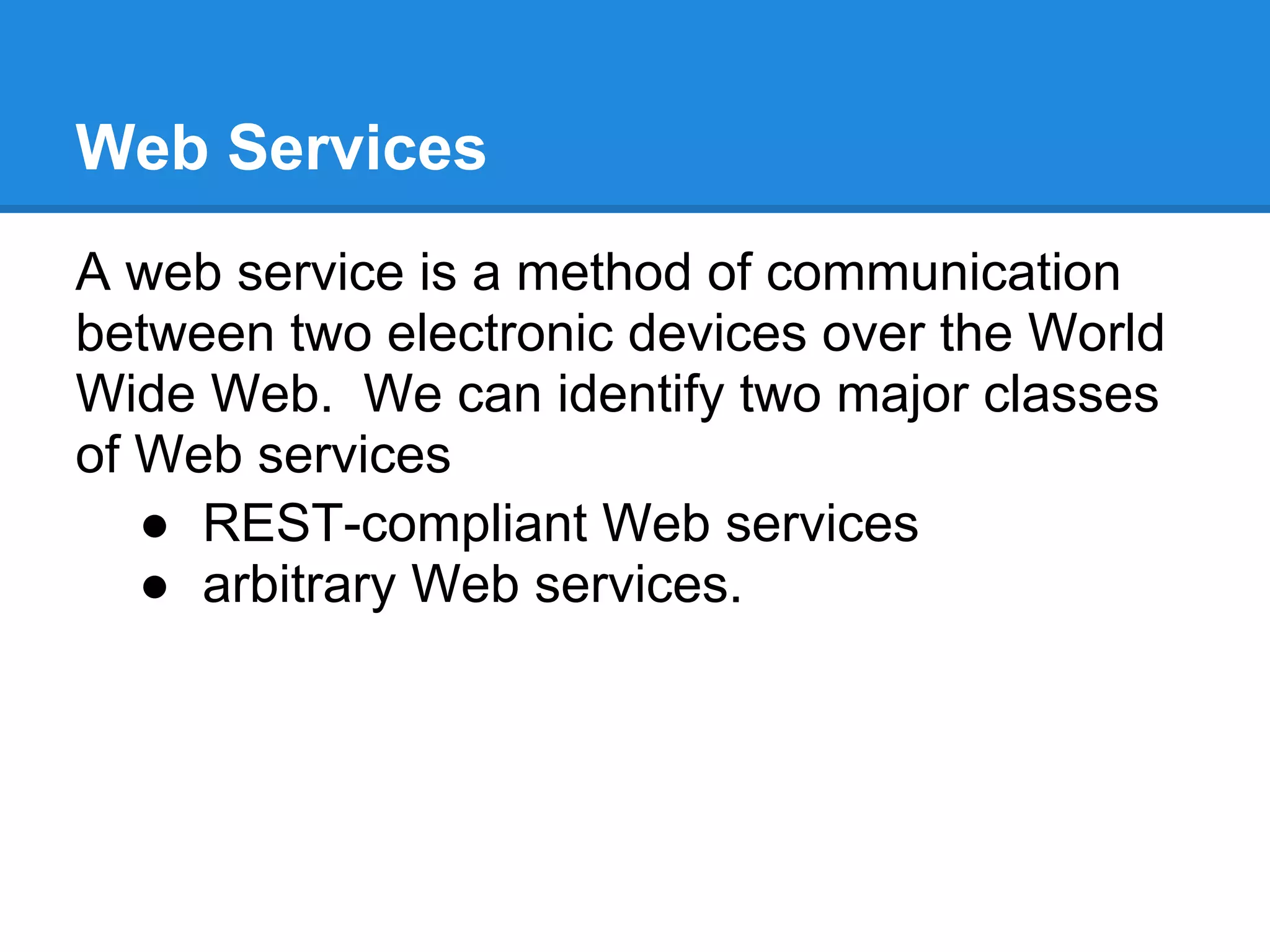 Web Services
A web service is a method of communication
between two electronic devices over the World
Wide Web. We can identify two major classes
of Web services
   ● REST-compliant Web services
   ● arbitrary Web services.
 