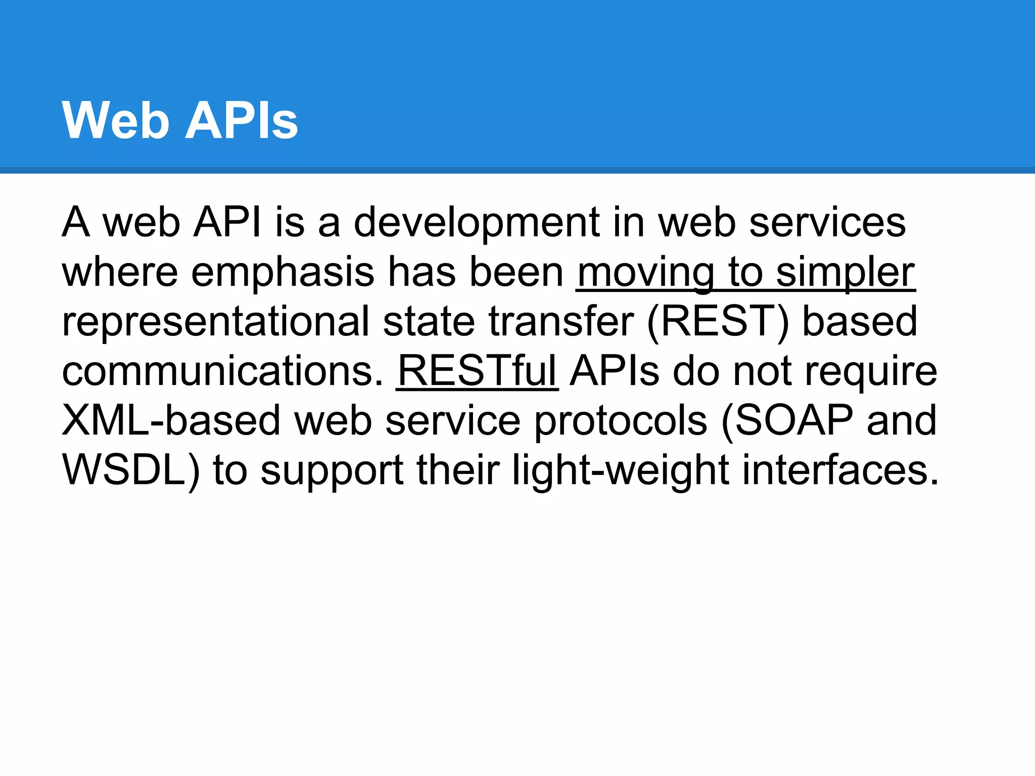 Web APIs
A web API is a development in web services
where emphasis has been moving to simpler
representational state transfer (REST) based
communications. RESTful APIs do not require
XML-based web service protocols (SOAP and
WSDL) to support their light-weight interfaces.
 