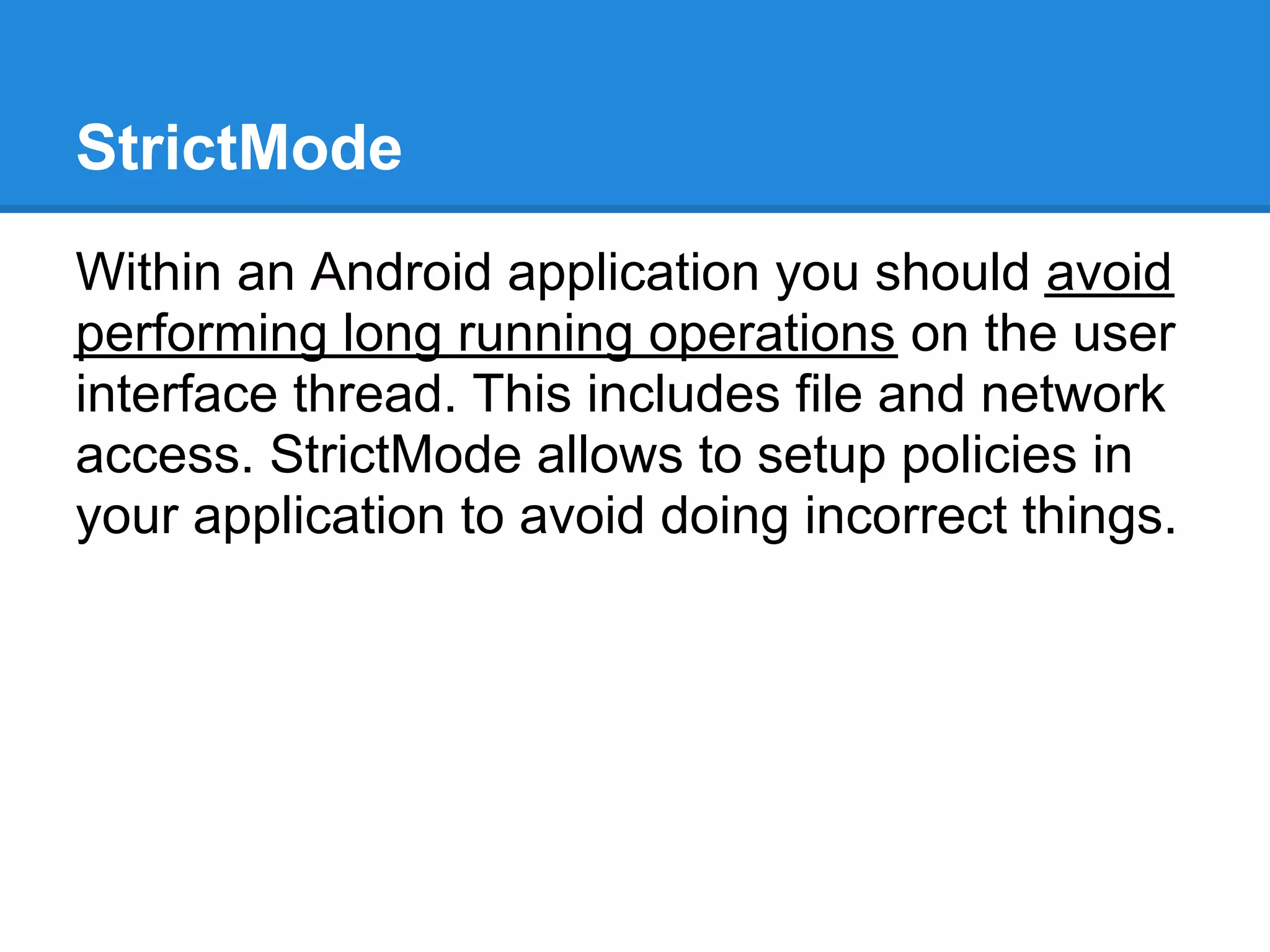 StrictMode
Within an Android application you should avoid
performing long running operations on the user
interface thread. This includes file and network
access. StrictMode allows to setup policies in
your application to avoid doing incorrect things.
 