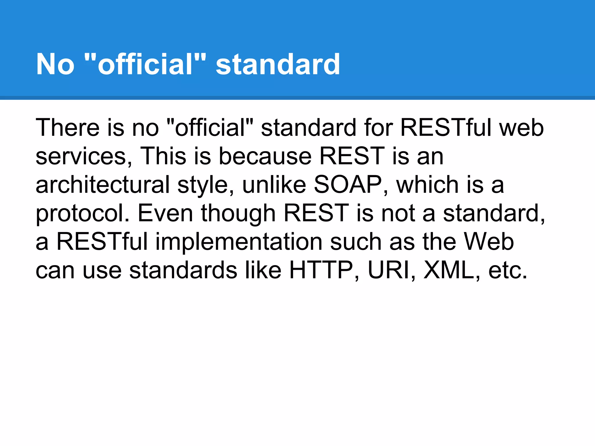 No "official" standard

There is no "official" standard for RESTful web
services, This is because REST is an
architectural style, unlike SOAP, which is a
protocol. Even though REST is not a standard,
a RESTful implementation such as the Web
can use standards like HTTP, URI, XML, etc.
 