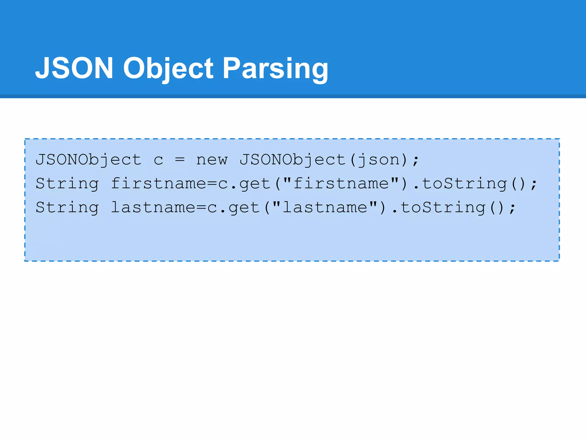 JSON Object Parsing

JSONObject c = new JSONObject(json);
String firstname=c.get("firstname").toString();
String lastname=c.get("lastname").toString();
 