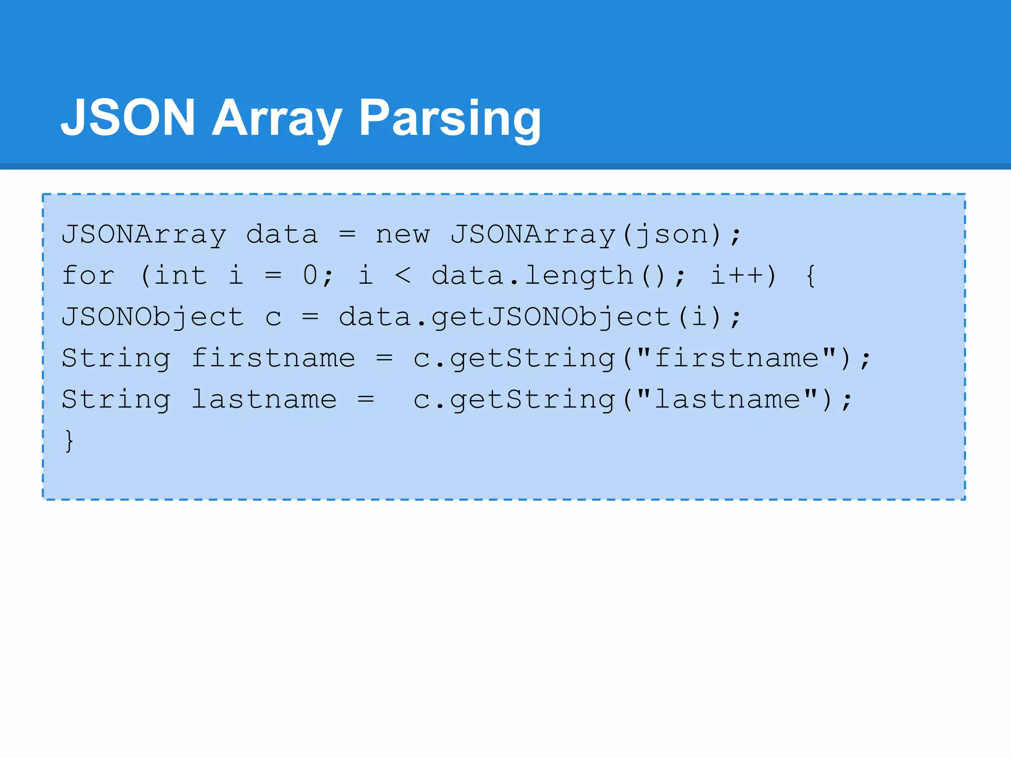 JSON Array Parsing

JSONArray data = new JSONArray(json);
for (int i = 0; i < data.length(); i++) {
JSONObject c = data.getJSONObject(i);
String firstname = c.getString("firstname");
String lastname = c.getString("lastname");
}
 