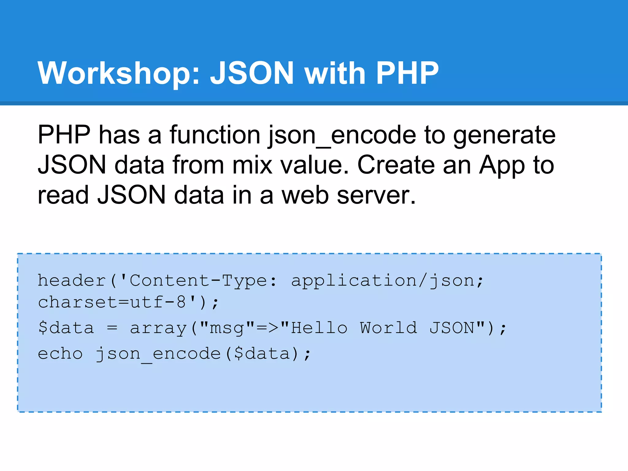 Workshop: JSON with PHP
PHP has a function json_encode to generate
JSON data from mix value. Create an App to
read JSON data in a web server.


header('Content-Type: application/json;
charset=utf-8');
$data = array("msg"=>"Hello World JSON");
echo json_encode($data);
 