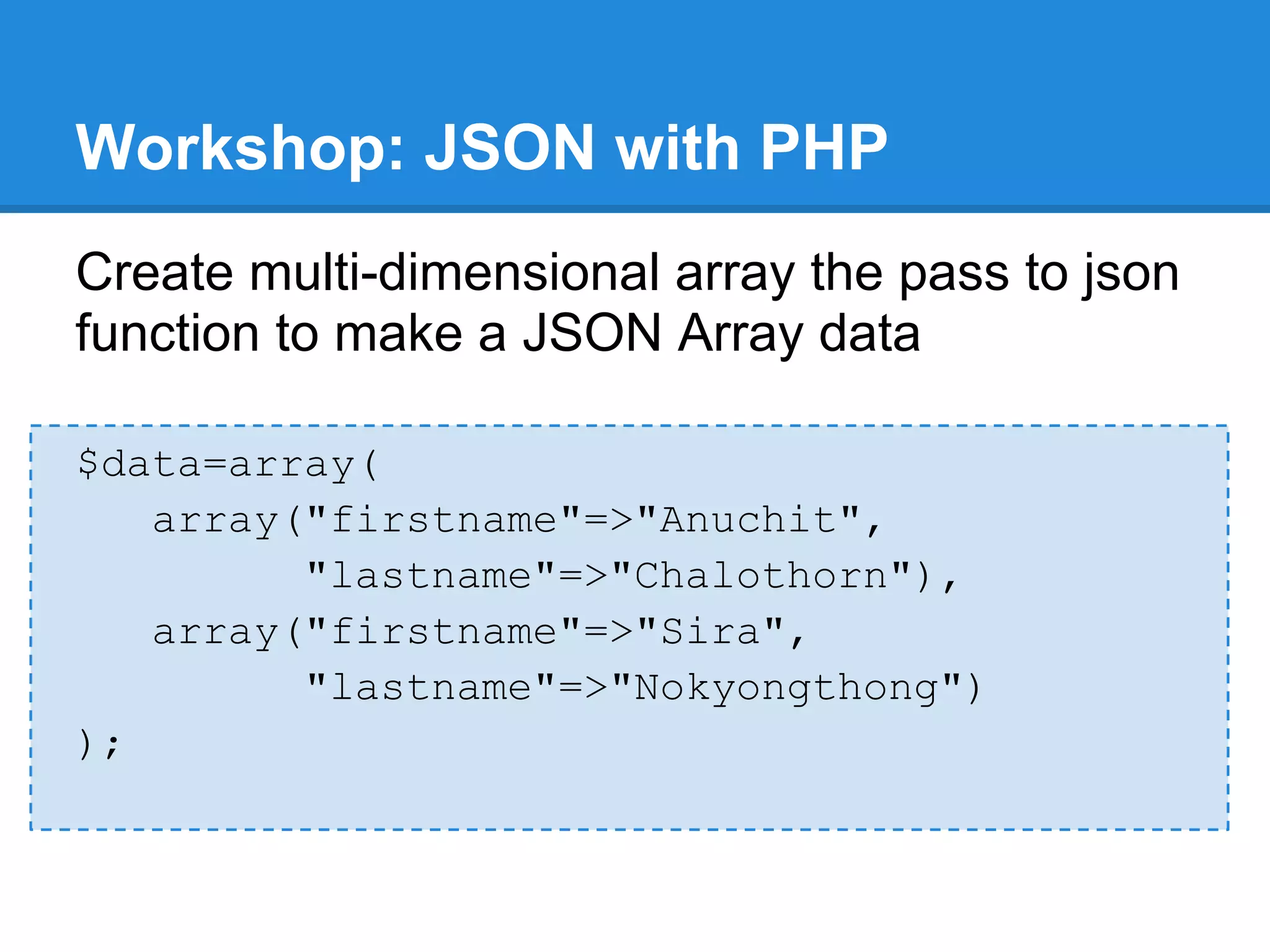Workshop: JSON with PHP
Create multi-dimensional array the pass to json
function to make a JSON Array data

$data=array(
   array("firstname"=>"Anuchit",
         "lastname"=>"Chalothorn"),
   array("firstname"=>"Sira",
         "lastname"=>"Nokyongthong")
);
 