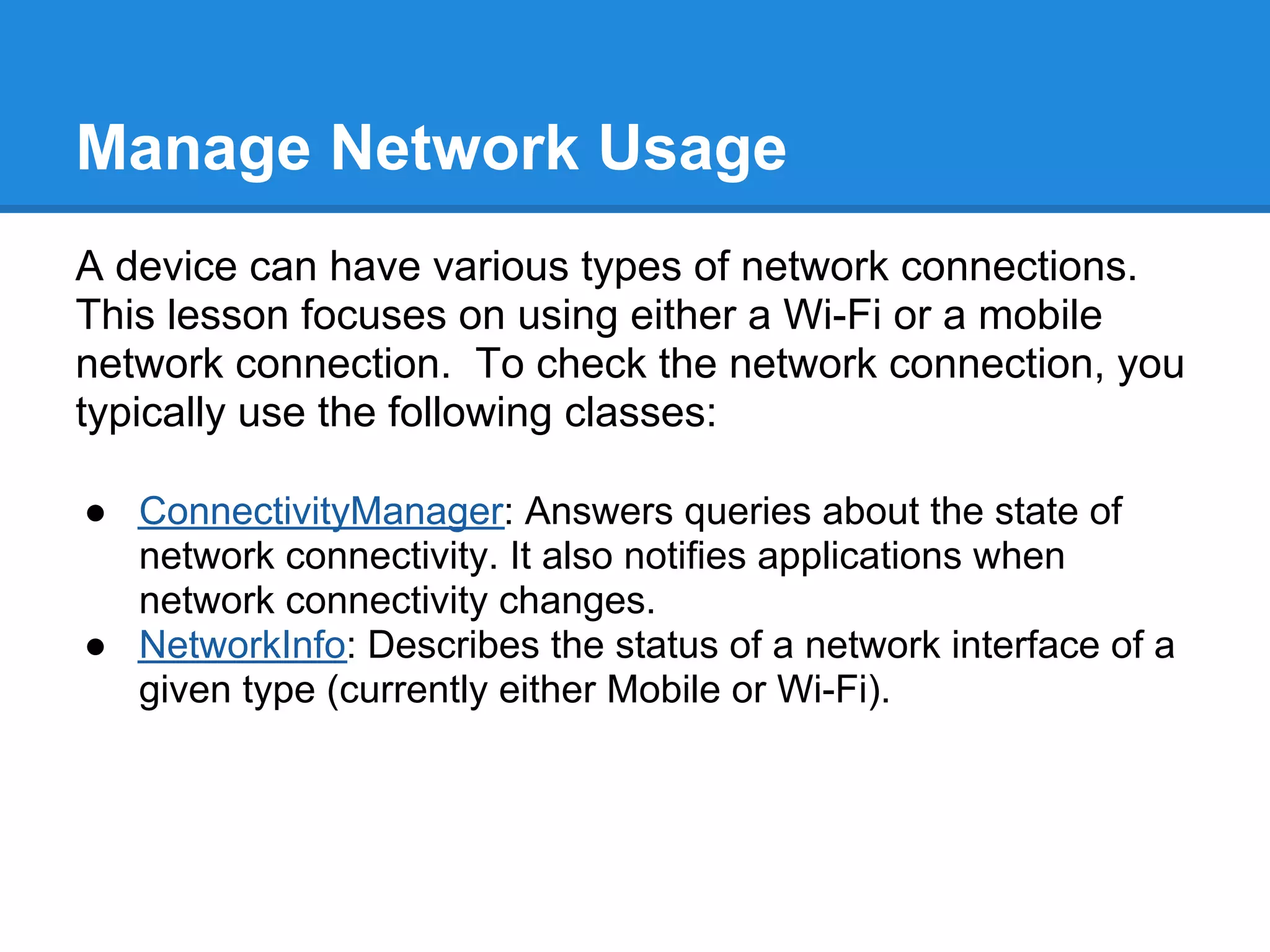 Manage Network Usage
A device can have various types of network connections.
This lesson focuses on using either a Wi-Fi or a mobile
network connection. To check the network connection, you
typically use the following classes:

● ConnectivityManager: Answers queries about the state of
  network connectivity. It also notifies applications when
  network connectivity changes.
● NetworkInfo: Describes the status of a network interface of a
  given type (currently either Mobile or Wi-Fi).
 
