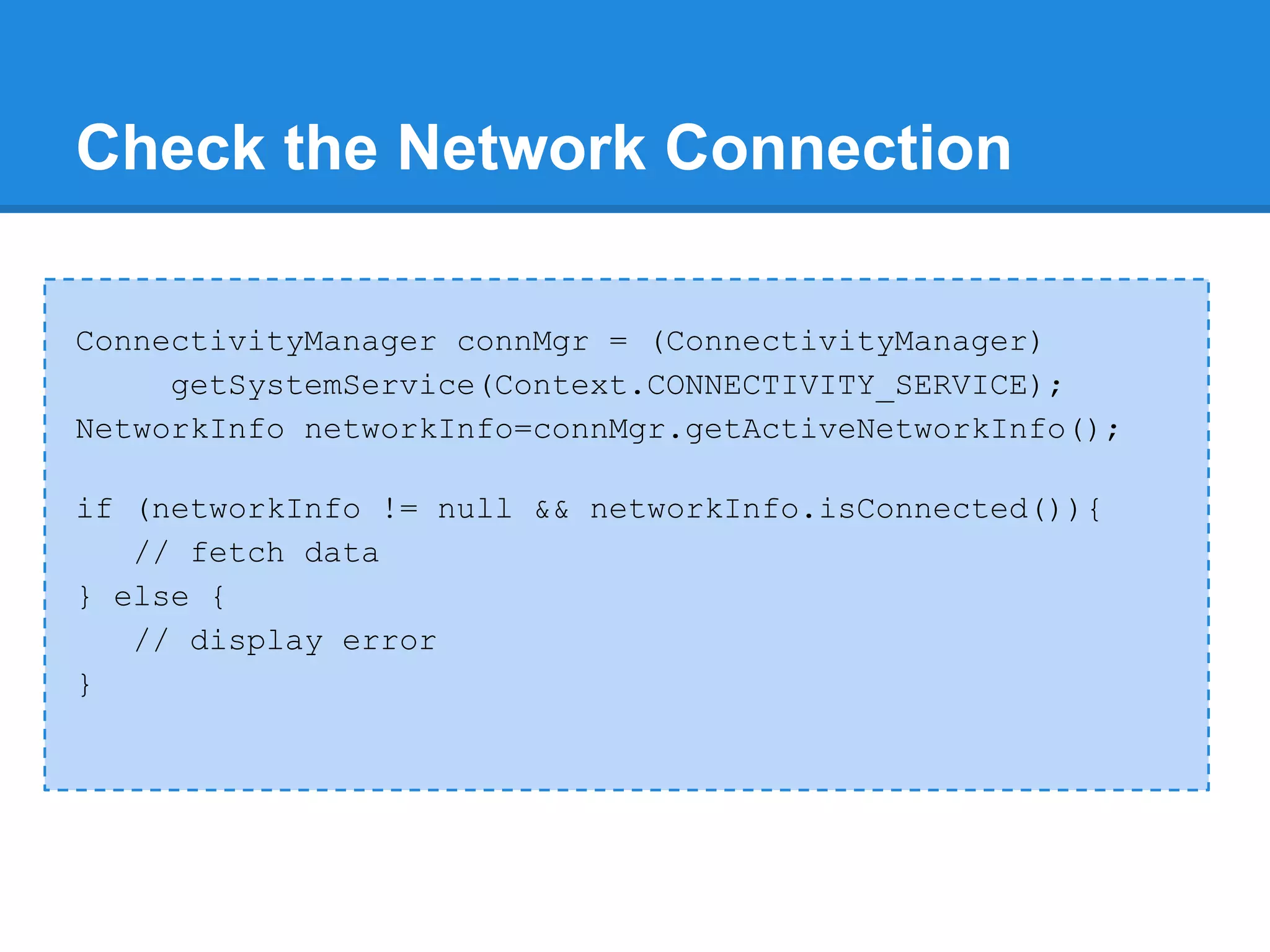 Check the Network Connection

ConnectivityManager connMgr = (ConnectivityManager)
     getSystemService(Context.CONNECTIVITY_SERVICE);
NetworkInfo networkInfo=connMgr.getActiveNetworkInfo();

if (networkInfo != null && networkInfo.isConnected()){
   // fetch data
} else {
   // display error
}
 