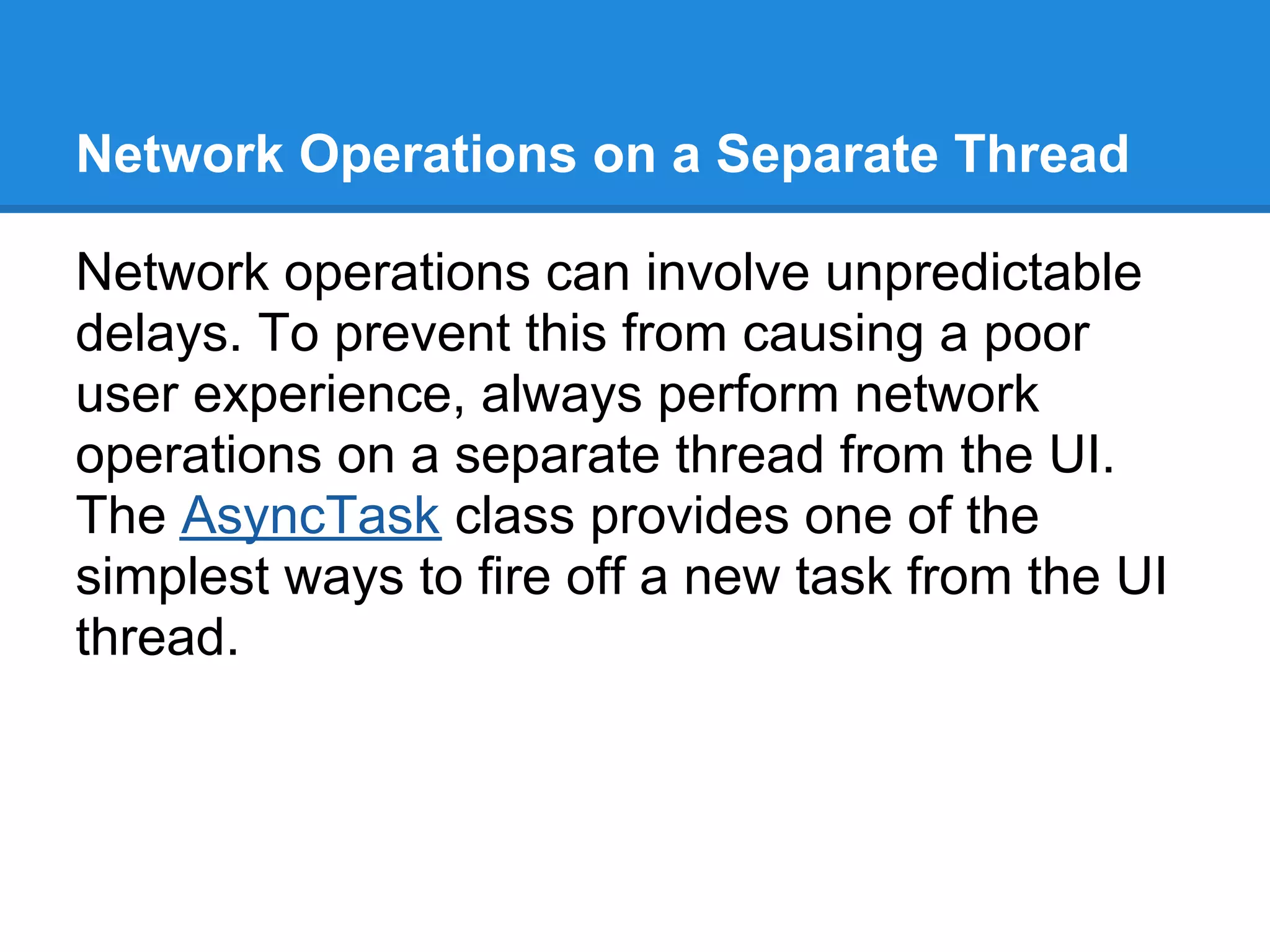 Network Operations on a Separate Thread

Network operations can involve unpredictable
delays. To prevent this from causing a poor
user experience, always perform network
operations on a separate thread from the UI.
The AsyncTask class provides one of the
simplest ways to fire off a new task from the UI
thread.
 