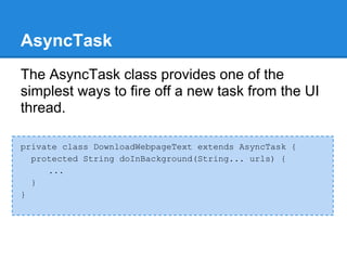 AsyncTask
The AsyncTask class provides one of the
simplest ways to fire off a new task from the UI
thread.

private class DownloadWebpageText extends AsyncTask {
  protected String doInBackground(String... urls) {
     ...
  }
}
 