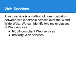 Web Services
A web service is a method of communication
between two electronic devices over the World
Wide Web. We can identify two major classes
of Web services
   ● REST-compliant Web services
   ● arbitrary Web services.
 