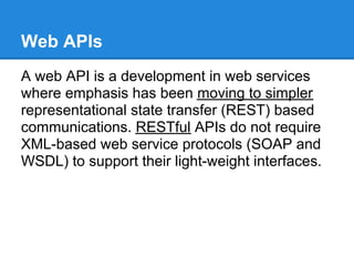Web APIs
A web API is a development in web services
where emphasis has been moving to simpler
representational state transfer (REST) based
communications. RESTful APIs do not require
XML-based web service protocols (SOAP and
WSDL) to support their light-weight interfaces.
 