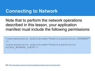 Connecting to Network
Note that to perform the network operations
described in this lesson, your application
manifest must include the following permissions:

<uses-permission android:name="android.permission.INTERNET"
/>
<uses-permission android:name="android.permission.
ACCESS_NETWORK_STATE"/>




Ref: http://developer.android.com/training/basics/network-ops/connecting.html
 