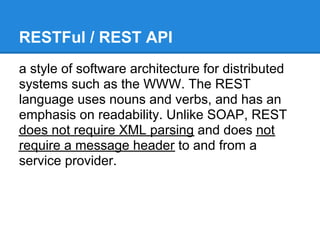 RESTFul / REST API
a style of software architecture for distributed
systems such as the WWW. The REST
language uses nouns and verbs, and has an
emphasis on readability. Unlike SOAP, REST
does not require XML parsing and does not
require a message header to and from a
service provider.
 