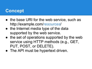Concept
● the base URI for the web service, such as
  http://example.com/resources/
● the Internet media type of the data
  supported by the web service.
● the set of operations supported by the web
  service using HTTP methods (e.g., GET,
  PUT, POST, or DELETE).
● The API must be hypertext driven.
 