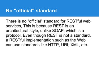 No "official" standard

There is no "official" standard for RESTful web
services, This is because REST is an
architectural style, unlike SOAP, which is a
protocol. Even though REST is not a standard,
a RESTful implementation such as the Web
can use standards like HTTP, URI, XML, etc.
 