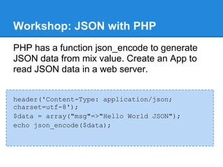 Workshop: JSON with PHP
PHP has a function json_encode to generate
JSON data from mix value. Create an App to
read JSON data in a web server.


header('Content-Type: application/json;
charset=utf-8');
$data = array("msg"=>"Hello World JSON");
echo json_encode($data);
 