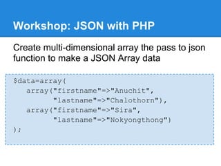 Workshop: JSON with PHP
Create multi-dimensional array the pass to json
function to make a JSON Array data

$data=array(
   array("firstname"=>"Anuchit",
         "lastname"=>"Chalothorn"),
   array("firstname"=>"Sira",
         "lastname"=>"Nokyongthong")
);
 