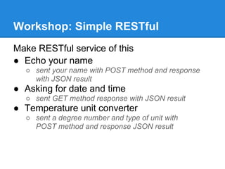 Workshop: Simple RESTful
Make RESTful service of this
● Echo your name
  ○ sent your name with POST method and response
    with JSON result
● Asking for date and time
  ○ sent GET method response with JSON result
● Temperature unit converter
  ○ sent a degree number and type of unit with
    POST method and response JSON result
 