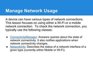 Manage Network Usage
A device can have various types of network connections.
This lesson focuses on using either a Wi-Fi or a mobile
network connection. To check the network connection, you
typically use the following classes:

● ConnectivityManager: Answers queries about the state of
  network connectivity. It also notifies applications when
  network connectivity changes.
● NetworkInfo: Describes the status of a network interface of a
  given type (currently either Mobile or Wi-Fi).
 