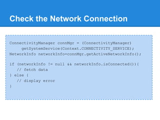 Check the Network Connection

ConnectivityManager connMgr = (ConnectivityManager)
     getSystemService(Context.CONNECTIVITY_SERVICE);
NetworkInfo networkInfo=connMgr.getActiveNetworkInfo();

if (networkInfo != null && networkInfo.isConnected()){
   // fetch data
} else {
   // display error
}
 