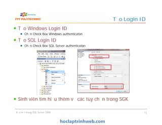 Tạo Windows Login ID
Chọn Check Box Windows authenticaton
Tạo SQL Login ID
Chọn Check Box SQL Server authenticaton
Sinh viên tìm hiểu thêm về các tùy chọn trong SGK
Tạo Login ID
Tạo Windows Login ID
Chọn Check Box Windows authenticaton
Tạo SQL Login ID
Chọn Check Box SQL Server authenticaton
Sinh viên tìm hiểu thêm về các tùy chọn trong SGK
Bảo mật trong SQL Server 2008 12
 