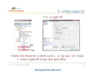 Sửa/Xóa Login ID
Sửa Login ID
Bảo mật trong SQL Server 2008 15
Xóa
Sửa
Sinh viên tham khảo thêm cách sử dụng câu lệnh T-SQL
để sửa/xóa Login ID trong sách giáo khoa
 