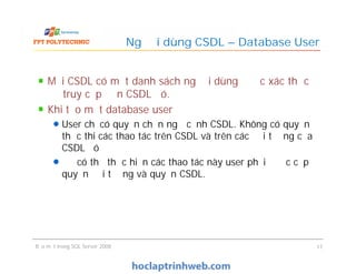 Mỗi CSDL có một danh sách người dùng được xác thực
để truy cập đến CSDL đó.
Khi tạo một database user
User chỉ có quyền chọn ngữ cảnh CSDL. Không có quyền
thực thi các thao tác trên CSDL và trên các đối tượng của
CSDL đó
Để có thể thực hiện các thao tác này user phải được cấp
quyền đối tượng và quyền CSDL.
Người dùng CSDL – Database User
Mỗi CSDL có một danh sách người dùng được xác thực
để truy cập đến CSDL đó.
Khi tạo một database user
User chỉ có quyền chọn ngữ cảnh CSDL. Không có quyền
thực thi các thao tác trên CSDL và trên các đối tượng của
CSDL đó
Để có thể thực hiện các thao tác này user phải được cấp
quyền đối tượng và quyền CSDL.
Bảo mật trong SQL Server 2008 17
 