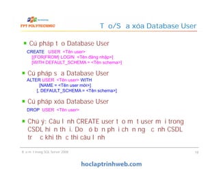 Cú pháp tạo Database User
Tạo/Sửa xóa Database User
CREATE USER <Tên user>
[{FOR|FROM} LOGIN <Tên đăng nhập>]
[WITH DEFAULT_SCHEMA = <Tên schema>]
Cú pháp sửa Database User
ALTER USER <Tên user> WITH
[NAME = <Tên user mới>]
[, DEFAULT_SCHEMA = <Tên schema>]
Bảo mật trong SQL Server 2008 18
ALTER USER <Tên user> WITH
[NAME = <Tên user mới>]
[, DEFAULT_SCHEMA = <Tên schema>]
Cú pháp xóa Database User
DROP USER <Tên user>
Chú ý: Câu lệnh CREATE user tạo một user mới trong
CSDL hiện thời. Do đó bạn phải chọn ngữ cảnh CSDL
trước khi thực thi câu lệnh
 