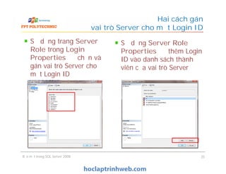 Sử dụng trang Server
Role trong Login
Properties để chọn và
gán vai trò Server cho
một Login ID
Hai cách gán
vai trò Server cho một Login ID
Sử dụng Server Role
Properties để thêm Login
ID vào danh sách thành
viên của vai trò Server
Bảo mật trong SQL Server 2008 25
 