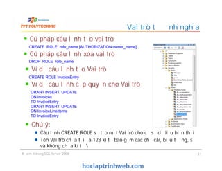Cú pháp câu lệnh tạo vai trò
Vai trò tự định nghĩa
CREATE ROLE role_name [AUTHORIZATION owner_name]
Cú pháp câu lệnh xóa vai trò
DROP ROLE role_name
Ví dụ câu lệnh tạo Vai trò
CREATE ROLE InvoiceEntry
Ví dụ câu lệnh cấp quyền cho Vai trò
Bảo mật trong SQL Server 2008 31
Ví dụ câu lệnh cấp quyền cho Vai trò
GRANT INSERT, UPDATE
ON Invoices
TO InvoiceEntry
GRANT INSERT, UPDATE
ON InvoiceLineItems
TO InvoiceEntry
Chú ý:
Câu lệnh CREATE ROLE sẽ tạo một Vai trò cho cơ sở dữ liệu hiện thời
Tên Vai trò chứa tối đa 128 kí tự bao gồm các chữ cái, biểu tượng, số
và không chứa kí tự 
 
