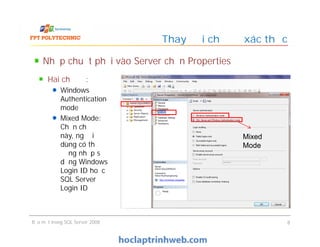Nhấp chuột phải vào Server chọn Properties
Thay đổi chế độ xác thực
Hai chế độ:
Windows
Authentication
mode
Mixed Mode:
Chọn chế độ
này, người
dùng có thể
đăng nhập sử
dụng Windows
Login ID hoặc
SQL Server
Login ID
Bảo mật trong SQL Server 2008 8
Hai chế độ:
Windows
Authentication
mode
Mixed Mode:
Chọn chế độ
này, người
dùng có thể
đăng nhập sử
dụng Windows
Login ID hoặc
SQL Server
Login ID
Mixed
Mode
 
