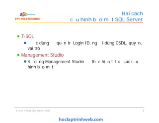 T-SQL
Được dùng để quản trị Login ID, người dùng CSDL, quyền,
vai trò
Management Studio
Sử dụng Management Studio để thực hiện tất cả các cấu
hình bảo mật
Hai cách
cấu hình bảo mật SQL Server
T-SQL
Được dùng để quản trị Login ID, người dùng CSDL, quyền,
vai trò
Management Studio
Sử dụng Management Studio để thực hiện tất cả các cấu
hình bảo mật
Bảo mật trong SQL Server 2008 9
 