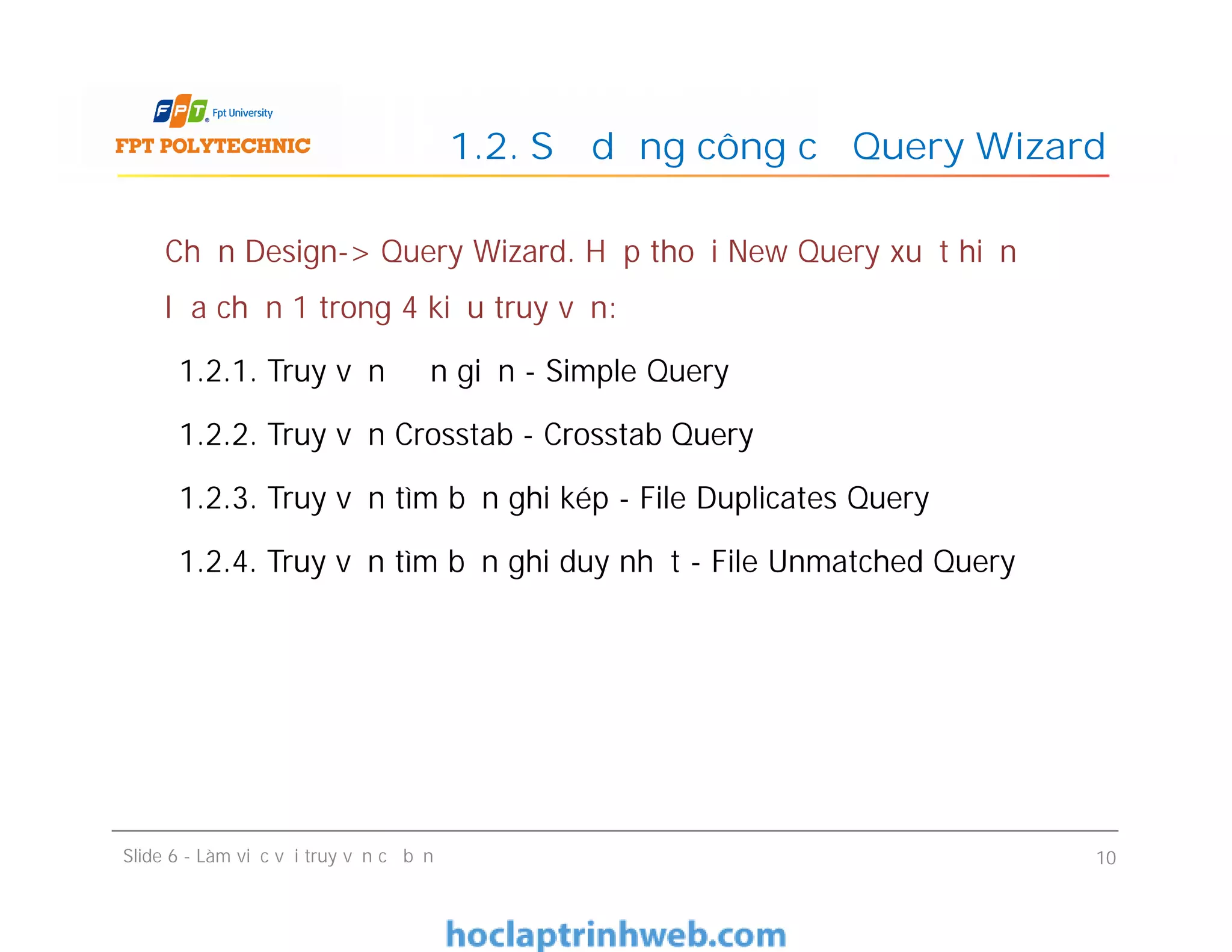 Chọn Design-> Query Wizard. Hộp thoại New Query xuất hiện để
lựa chọn 1 trong 4 kiểu truy vấn:
1.2.1. Truy vấn đơn giản - Simple Query
1.2.2. Truy vấn Crosstab - Crosstab Query
1.2.3. Truy vấn tìm bản ghi kép - File Duplicates Query
1.2.4. Truy vấn tìm bản ghi duy nhất - File Unmatched Query
1.2. Sử dụng công cụ Query Wizard
Chọn Design-> Query Wizard. Hộp thoại New Query xuất hiện để
lựa chọn 1 trong 4 kiểu truy vấn:
1.2.1. Truy vấn đơn giản - Simple Query
1.2.2. Truy vấn Crosstab - Crosstab Query
1.2.3. Truy vấn tìm bản ghi kép - File Duplicates Query
1.2.4. Truy vấn tìm bản ghi duy nhất - File Unmatched Query
Slide 6 - Làm việc với truy vấn cơ bản 10
 
