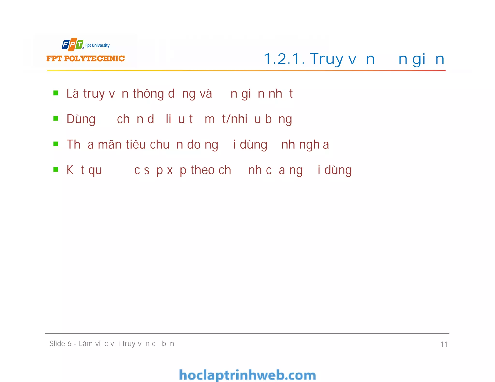 Là truy vấn thông dụng và đơn giản nhất
Dùng để chọn dữ liệu từ một/nhiều bảng
Thỏa mãn tiêu chuẩn do người dùng định nghĩa
Kết quả được sắp xếp theo chỉ định của người dùng
1.2.1. Truy vấn đơn giản
Slide 6 - Làm việc với truy vấn cơ bản 11
 