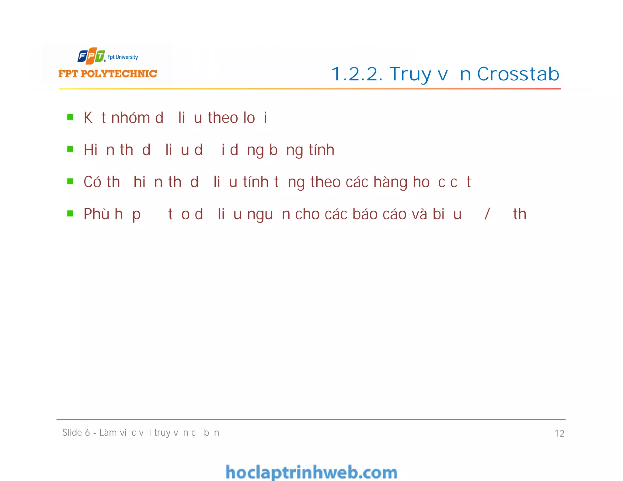 Kết nhóm dữ liệu theo loại
Hiển thị dữ liệu dưới dạng bảng tính
Có thể hiển thị dữ liệu tính tổng theo các hàng hoặc cột
Phù hợp để tạo dữ liệu nguồn cho các báo cáo và biểu đồ/đồ thị
1.2.2. Truy vấn Crosstab
Kết nhóm dữ liệu theo loại
Hiển thị dữ liệu dưới dạng bảng tính
Có thể hiển thị dữ liệu tính tổng theo các hàng hoặc cột
Phù hợp để tạo dữ liệu nguồn cho các báo cáo và biểu đồ/đồ thị
Slide 6 - Làm việc với truy vấn cơ bản 12
 