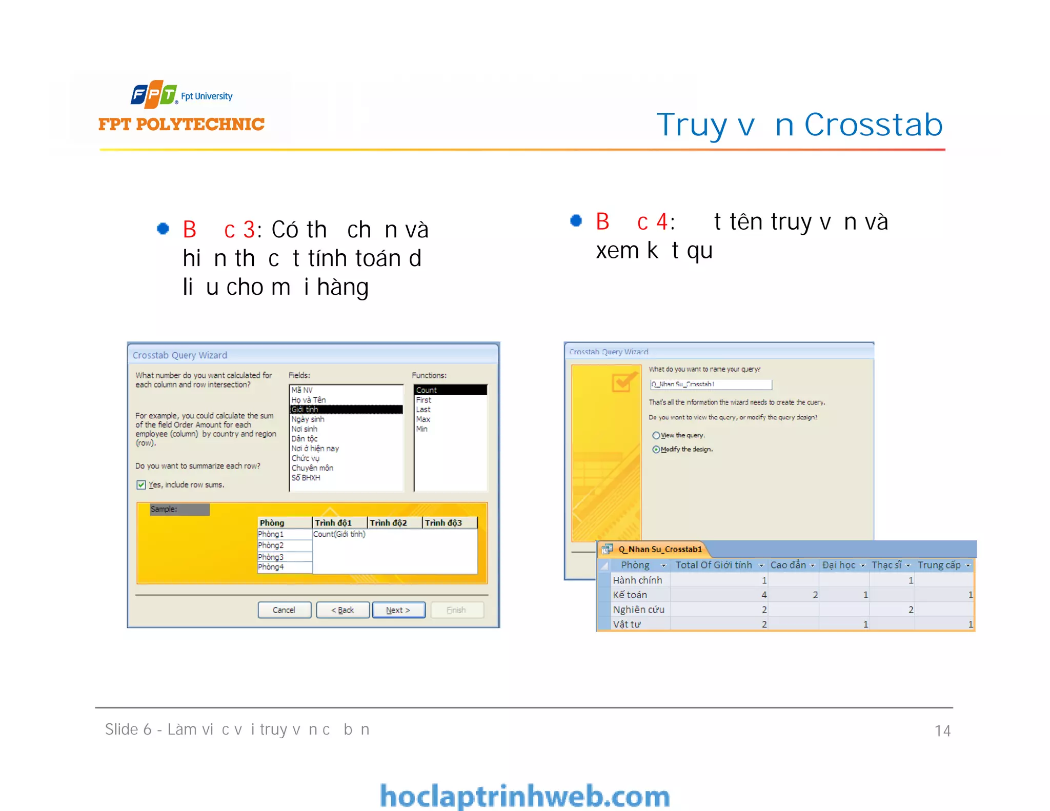 Bước 3: Có thể chọn và
hiển thị cột tính toán dữ
liệu cho mỗi hàng
Truy vấn Crosstab
Bước 4: Đặt tên truy vấn và
xem kết quả
Bước 3: Có thể chọn và
hiển thị cột tính toán dữ
liệu cho mỗi hàng
Slide 6 - Làm việc với truy vấn cơ bản 14
 