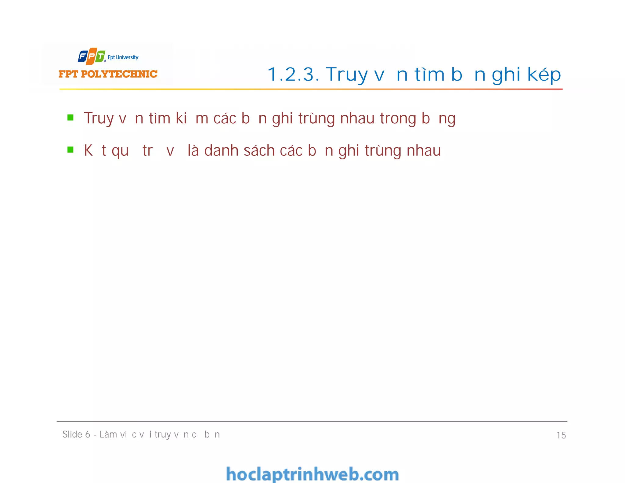 Truy vấn tìm kiếm các bản ghi trùng nhau trong bảng
Kết quả trả về là danh sách các bản ghi trùng nhau
1.2.3. Truy vấn tìm bản ghi kép
Slide 6 - Làm việc với truy vấn cơ bản 15
 